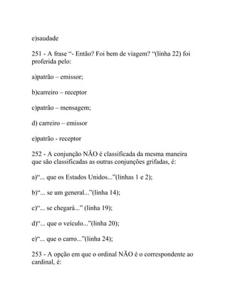 e)saudade
251 - A frase “- Então? Foi bem de viagem? “(linha 22) foi
proferida pelo:
a)patrão – emissor;
b)carreiro – receptor
c)patrão – mensagem;
d) carreiro – emissor
e)patrão - receptor
252 - A conjunção NÃO é classificada da mesma maneira
que são classificadas as outras conjunções grifadas, é:
a)“... que os Estados Unidos...”(linhas 1 e 2);
b)“... se um general...”(linha 14);
c)“... se chegará...” (linha 19);
d)“... que o veículo...”(linha 20);
e)“... que o carro...”(linha 24);
253 - A opção em que o ordinal NÃO é o correspondente ao
cardinal, é:
 