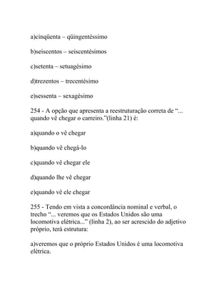 a)cinqüenta – qüingentéssimo
b)seiscentos – seiscentésimos
c)setenta – setuagésimo
d)trezentos – trecentésimo
e)sessenta – sexagésimo
254 - A opção que apresenta a reestruturação correta de “...
quando vê chegar o carreiro.”(linha 21) é:
a)quando o vê chegar
b)quando vê chegá-lo
c)quando vê chegar ele
d)quando lhe vê chegar
e)quando vê ele chegar
255 - Tendo em vista a concordância nominal e verbal, o
trecho “... veremos que os Estados Unidos são uma
locomotiva elétrica...” (linha 2), ao ser acrescido do adjetivo
próprio, terá estrutura:
a)veremos que o próprio Estados Unidos é uma locomotiva
elétrica.
 