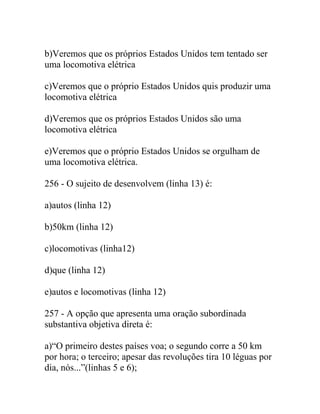 b)Veremos que os próprios Estados Unidos tem tentado ser
uma locomotiva elétrica
c)Veremos que o próprio Estados Unidos quis produzir uma
locomotiva elétrica
d)Veremos que os próprios Estados Unidos são uma
locomotiva elétrica
e)Veremos que o próprio Estados Unidos se orgulham de
uma locomotiva elétrica.
256 - O sujeito de desenvolvem (linha 13) é:
a)autos (linha 12)
b)50km (linha 12)
c)locomotivas (linha12)
d)que (linha 12)
e)autos e locomotivas (linha 12)
257 - A opção que apresenta uma oração subordinada
substantiva objetiva direta é:
a)“O primeiro destes países voa; o segundo corre a 50 km
por hora; o terceiro; apesar das revoluções tira 10 léguas por
dia, nós...”(linhas 5 e 6);
 