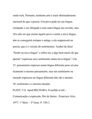 sentir nela. Portanto, nenhuma arte é mais obstinadamente
nacional do que a poesia. Um povo pode ter sua língua,
extirpada, e ser obrigado a usar outra língua nas escolas, mas
10.a não ser que ensine àquele povo a sentir a nova língua,
não se conseguirá extirpar a antiga, e ela reaparecerá na
poesia, que é o veiculo do sentimentos. Acabei de dizer
“Sentir na nova língua” e refiro-me a algo bem maior do que
apenas” expressar seus sentimento numa nova língua”. Um
15. pensamento expresso numa língua diferente pose ser pra-
ticamente o mesmo pensamento, mas um sentimento ou
emoção expressos na língua diferente não são o mesmo
18. sentimento e a mesma emoção.
ELIOT, T.S. Apud BECHARA, Evanildo et alii –
Comunicação e expressão. Rio de Jneiro , Francisco Alve,
1977. 1º Série – 2º Grau. P. 330-1.
 