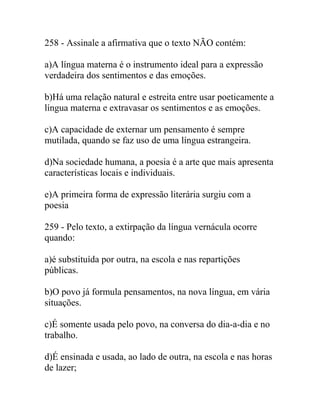 258 - Assinale a afirmativa que o texto NÃO contém:
a)A língua materna é o instrumento ideal para a expressão
verdadeira dos sentimentos e das emoções.
b)Há uma relação natural e estreita entre usar poeticamente a
língua materna e extravasar os sentimentos e as emoções.
c)A capacidade de externar um pensamento é sempre
mutilada, quando se faz uso de uma língua estrangeira.
d)Na sociedade humana, a poesia é a arte que mais apresenta
características locais e individuais.
e)A primeira forma de expressão literária surgiu com a
poesia
259 - Pelo texto, a extirpação da língua vernácula ocorre
quando:
a)é substituída por outra, na escola e nas repartições
públicas.
b)O povo já formula pensamentos, na nova língua, em vária
situações.
c)É somente usada pelo povo, na conversa do dia-a-dia e no
trabalho.
d)É ensinada e usada, ao lado de outra, na escola e nas horas
de lazer;
 