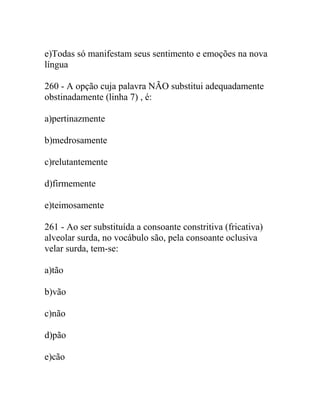 e)Todas só manifestam seus sentimento e emoções na nova
língua
260 - A opção cuja palavra NÃO substitui adequadamente
obstinadamente (linha 7) , é:
a)pertinazmente
b)medrosamente
c)relutantemente
d)firmemente
e)teimosamente
261 - Ao ser substituída a consoante constritiva (fricativa)
alveolar surda, no vocábulo são, pela consoante oclusiva
velar surda, tem-se:
a)tão
b)vão
c)não
d)pão
e)cão
 