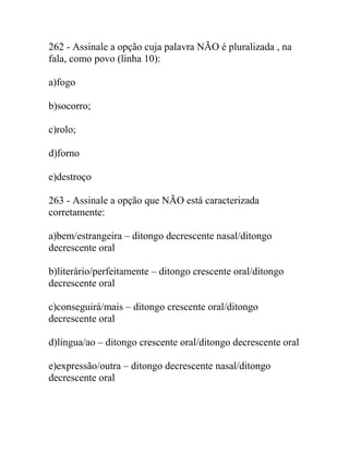 262 - Assinale a opção cuja palavra NÃO é pluralizada , na
fala, como povo (linha 10):
a)fogo
b)socorro;
c)rolo;
d)forno
e)destroço
263 - Assinale a opção que NÃO está caracterizada
corretamente:
a)bem/estrangeira – ditongo decrescente nasal/ditongo
decrescente oral
b)literário/perfeitamente – ditongo crescente oral/ditongo
decrescente oral
c)conseguirá/mais – ditongo crescente oral/ditongo
decrescente oral
d)língua/ao – ditongo crescente oral/ditongo decrescente oral
e)expressão/outra – ditongo decrescente nasal/ditongo
decrescente oral
 