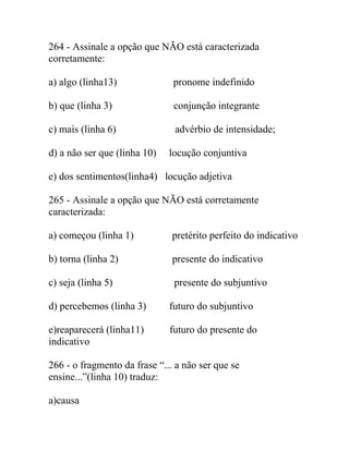 264 - Assinale a opção que NÃO está caracterizada
corretamente:
a) algo (linha13) pronome indefinido
b) que (linha 3) conjunção integrante
c) mais (linha 6) advérbio de intensidade;
d) a não ser que (linha 10) locução conjuntiva
e) dos sentimentos(linha4) locução adjetiva
265 - Assinale a opção que NÃO está corretamente
caracterizada:
a) começou (linha 1) pretérito perfeito do indicativo
b) torna (linha 2) presente do indicativo
c) seja (linha 5) presente do subjuntivo
d) percebemos (linha 3) futuro do subjuntivo
e)reaparecerá (linha11) futuro do presente do
indicativo
266 - o fragmento da frase “... a não ser que se
ensine...”(linha 10) traduz:
a)causa
 