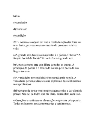 b)fim
c)conclusão
d)concessão
e)condição
267 - Assinale a opção em que a reestruturação das frase em
uma única, provoca o aparecimento do pronome relativo
cujo:
a)A grande arte dentre as mais belas é a poesia. O texto “ A
função Social da Poesia” faz referência à grande arte.
b)A poesia é uma arte que difere de todas as outras. A
produção da poesia é o resultado do uso pelo poeta de sua
língua comum.
c)A verdadeira personalidade é mostrada pela poesia. A
verdadeira personalidade está na expressão dos sentimentos
mais profundos.
d)Todo grande poeta tem sempre alguma coisa a dar além do
prazer. Não sei se todos que me lêem, concordam com isso.
e)Emoções e sentimentos são reações expressas pela poesia.
Todos os homens possuem emoções e sentimentos.
 