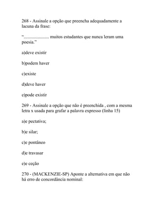 268 - Assinale a opção que preencha adequadamente a
lacuna da frase:
“...................... muitos estudantes que nunca leram uma
poesia.”
a)deve existir
b)podem haver
c)existe
d)deve haver
e)pode existir
269 - Assinale a opção que não é preenchida , com a mesma
letra x usada para grafar a palavra expresso (linha 15)
a)e pectativa;
b)e silar;
c)e pontâneo
d)e travasar
e)e ceção
270 - (MACKENZIE-SP) Aponte a alternativa em que não
há erro de concordância nominal:
 