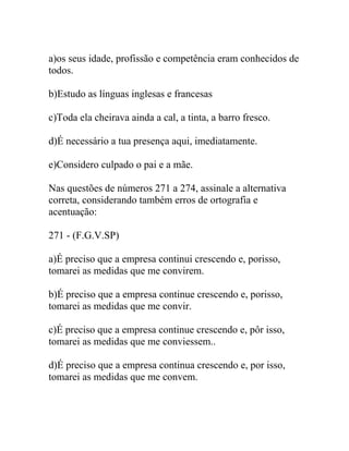 a)os seus idade, profissão e competência eram conhecidos de
todos.
b)Estudo as línguas inglesas e francesas
c)Toda ela cheirava ainda a cal, a tinta, a barro fresco.
d)É necessário a tua presença aqui, imediatamente.
e)Considero culpado o pai e a mãe.
Nas questões de números 271 a 274, assinale a alternativa
correta, considerando também erros de ortografia e
acentuação:
271 - (F.G.V.SP)
a)É preciso que a empresa continui crescendo e, porisso,
tomarei as medidas que me convirem.
b)É preciso que a empresa continue crescendo e, porisso,
tomarei as medidas que me convir.
c)É preciso que a empresa continue crescendo e, pôr isso,
tomarei as medidas que me conviessem..
d)É preciso que a empresa continua crescendo e, por isso,
tomarei as medidas que me convem.
 
