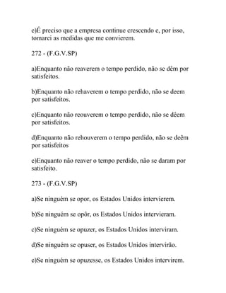 e)É preciso que a empresa continue crescendo e, por isso,
tomarei as medidas que me convierem.
272 - (F.G.V.SP)
a)Enquanto não reaverem o tempo perdido, não se dêm por
satisfeitos.
b)Enquanto não rehaverem o tempo perdido, não se deem
por satisfeitos.
c)Enquanto não reouverem o tempo perdido, não se dêem
por satisfeitos.
d)Enquanto não rehouverem o tempo perdido, não se deêm
por satisfeitos
e)Enquanto não reaver o tempo perdido, não se daram por
satisfeito.
273 - (F.G.V.SP)
a)Se ninguém se opor, os Estados Unidos intervierem.
b)Se ninguém se opôr, os Estados Unidos intervieram.
c)Se ninguém se opuzer, os Estados Unidos interviram.
d)Se ninguém se opuser, os Estados Unidos intervirão.
e)Se ninguém se opuzesse, os Estados Unidos intervirem.
 