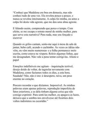 “Conheci que Madalena era boa em demasia, mas não
conheci tudo de uma vez. Ela revelou pouco a pouco, e
nunca se revelou inteiramente. A culpa foi minha, ou antes a
culpa foi desta vida agreste, que me deu uma alma agreste.
E falando assim, compreendo que perco o tempo. Com
efeito, se me escapa o retrato moral de minha mulher, para
que serve esta narrativa? Para nada, mas sou forçado a
escrever
Quando os grilos cantam, sento-me aqui à mesa da sala de
jantar, bebo café, acendo o cachimbo. Às vezes as idéias não
vêm, ou vêm muito numerosas- e a folha permanece meio
escrita, como estava na véspera. Releio algumas linhas, que
me desagradam. Não vale a pena tentar corrigi-las. Afasto o
papel
Emoções indefiníveis me agitam – inquietação terrível,
desejo doido de voltar, de tagarelar novamente com
Madalena, como fazíamos todos os dias, a esta hora.
Saudade? Não, não é isto: é desespero, raiva, um peso
enorme no coração.
Procuro recordar o que dizíamos. Impossível. As minhas
palavras eram apenas palavras, reprodução imperfeita de
fatos exteriores, e as dela tinham alguma coisa que não
consigo exprimir. Para senti-las melhor, eu apagava as luzes,
deixava que a sombra nos envolvesse até ficarmos dois
vultos indistintos na escuridão.”
 