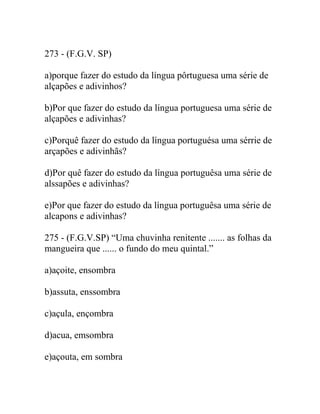 273 - (F.G.V. SP)
a)porque fazer do estudo da língua pôrtuguesa uma série de
alçapões e adivinhos?
b)Por que fazer do estudo da língua portuguesa uma série de
alçapões e adivinhas?
c)Porquê fazer do estudo da língua portuguésa uma sérrie de
arçapões e adivinhãs?
d)Por quê fazer do estudo da língua portuguêsa uma série de
alssapões e adivinhas?
e)Por que fazer do estudo da língua portuguêsa uma série de
alcapons e adivinhas?
275 - (F.G.V.SP) “Uma chuvinha renitente ....... as folhas da
mangueira que ...... o fundo do meu quintal.”
a)açoite, ensombra
b)assuta, enssombra
c)açula, ençombra
d)acua, emsombra
e)açouta, em sombra
 