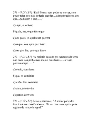 276 - (F.G.V.SP) “E ali ficava, sem poder se mover, sem
poder falar pois não poderia atender.....a interrogassem, aos
que....pedissem o que.......”
a)a que, o, o fosse
b)quais, me, o que fosse que
c)aos quais, te, quaisquer querem
d)os que, vos, quer que fosse
e)aos que, lhe, quer que fosse
277 - (F.G.V.SP) “A maioria dos antigos senhores de terra
não tinha dos problemas sociais brasileiros......a visão
patriarcal que.......”
a)se não, conviesse
b)que, os convinha
c)senão, lhes convinha
d)tanto, se convém
e)quanto, conviera
278 - (F.G.V.SP) Leia atentamente: “A maior parte dos
funcionários classificados no último concurso, optou pelo
regime de tempo integral.”
 