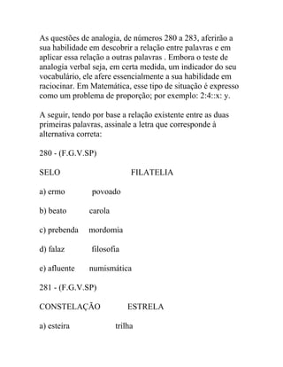 As questões de analogia, de números 280 a 283, aferirão a
sua habilidade em descobrir a relação entre palavras e em
aplicar essa relação a outras palavras . Embora o teste de
analogia verbal seja, em certa medida, um indicador do seu
vocabulário, ele afere essencialmente a sua habilidade em
raciocinar. Em Matemática, esse tipo de situação é expresso
como um problema de proporção; por exemplo: 2:4::x: y.
A seguir, tendo por base a relação existente entre as duas
primeiras palavras, assinale a letra que corresponde à
alternativa correta:
280 - (F.G.V.SP)
SELO FILATELIA
a) ermo povoado
b) beato carola
c) prebenda mordomia
d) falaz filosofia
e) afluente numismática
281 - (F.G.V.SP)
CONSTELAÇÃO ESTRELA
a) esteira trilha
 