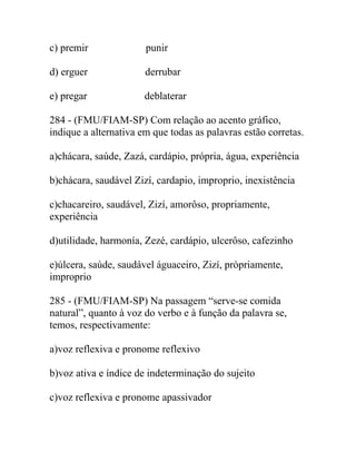 c) premir punir
d) erguer derrubar
e) pregar deblaterar
284 - (FMU/FIAM-SP) Com relação ao acento gráfico,
indique a alternativa em que todas as palavras estão corretas.
a)chácara, saúde, Zazá, cardápio, própria, água, experiência
b)chácara, saudável Zizí, cardapio, improprio, inexistência
c)chacareiro, saudável, Zizí, amorôso, propriamente,
experiência
d)utilidade, harmonía, Zezé, cardápio, ulcerôso, cafezinho
e)úlcera, saúde, saudável águaceiro, Zizí, pròpriamente,
improprio
285 - (FMU/FIAM-SP) Na passagem “serve-se comida
natural”, quanto à voz do verbo e à função da palavra se,
temos, respectivamente:
a)voz reflexiva e pronome reflexivo
b)voz ativa e índice de indeterminação do sujeito
c)voz reflexiva e pronome apassivador
 