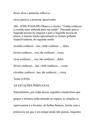 d)voz ativa e pronome reflexivo
e)voz passiva e pronome apassivador
286 - (FMU/FIAM-SP) Observe o trecho: “Venha conhecer
a comida mais indicada para sua saúde”. Passando para a
Segunda pessoa do singular e para a Segunda pessoa do
plural, o mesmo trecho apresentaria os termos grifados
respectivamente, do seguinte modo.
a)venha conhecer....tua; vinde conhecer .... deles
b)vem conhecer....sua; ide conhecer....vossa
c)vai conhecer......tua; ide conhecer.....deles
d)vem conhecer.....tua; vinde conhecer.....vossa
e)venhas conhecer...tua; ide conhecer.....vossa
Texto (UFES)
AS ESTAÇÕES PERPLEXAS
Naturalmente, por culpa desses engenhos clandestinos que
gregos e troianos estão atirando ao espaço, as estações se
equivocaram e o Inverno, de barbas brancas, insiste com a
primavera em que o seu tempo ainda não passou, enquanto
 