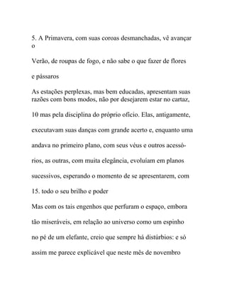 5. A Primavera, com suas coroas desmanchadas, vê avançar
o
Verão, de roupas de fogo, e não sabe o que fazer de flores
e pássaros
As estações perplexas, mas bem educadas, apresentam suas
razões com bons modos, não por desejarem estar no cartaz,
10 mas pela disciplina do próprio ofício. Elas, antigamente,
executavam suas danças com grande acerto e, enquanto uma
andava no primeiro plano, com seus véus e outros acessó-
rios, as outras, com muita elegância, evoluíam em planos
sucessivos, esperando o momento de se apresentarem, com
15. todo o seu brilho e poder
Mas com os tais engenhos que perfuram o espaço, embora
tão miseráveis, em relação ao universo como um espinho
no pé de um elefante, creio que sempre há distúrbios: e só
assim me parece explicável que neste mês de novembro
 