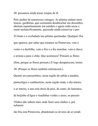 20. possamos ainda trazer roupas de lã.
Pelo jardim há numerosos estragos. As plantas andam meio
loucas: gardênias, que costumam desabrochar em dezembro,
abriram repentinamente em outubro e agora estão secas e
caem melancolicamente, querendo ainda conservar o per-
25.fume e o aveludado nas pétalas queimadas. Qualquer flor
que aparece, por saber que estamos na Primavera, vem o
vento e a desfolha, vem o frio e a faz murchar, vem a chuva
e arrasta-a para o chão. Que aconteceu? Pensam as flores
(Sim, porque as flores pensam.) E logo desaparecem, tristes
30. (Porque as flores também entristecem.)
Quanto aos passarinhos, nesta região de sabiás e pardais,
pintassilgos e cambaxirras, nesta região onde, o dia inteiro,
o ar inteiro, o ano está cheio de pios, de canto, de lamentos,
de beijinho d’água e risadinhas verdes e azuis, os passari-
35nhos não sabem mais onde fazer seus ninhos e, por
acharem
tão fria esta Primavera, abandonam as árvores de ar condi-
 