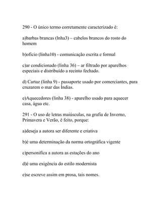290 - O único termo corretamente caracterizado é:
a)barbas brancas (lnha3) – cabelos brancos do rosto do
homem
b)ofício (linha10) - comunicação escrita e formal
c)ar condicionado (linha 36) – ar filtrado por aparelhos
especiais e distribuído a recinto fechado.
d) Cartaz (linha 9) - passaporte usado por comerciantes, para
cruzarem o mar das Índias.
e)Aquecedores (linha 38) - aparelho usado para aquecer
casa, água etc.
291 - O uso de letras maiúsculas, na grafia de Inverno,
Primavera e Verão, é feito, porque:
a)deseja a autora ser diferente e criativa
b)é uma determinação da norma ortográfica vigente
c)personifica a autora as estações do ano
d)é uma exigência do estilo modernista
e)se escreve assim em prosa, tais nomes.
 