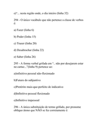 e)“... nesta região onde, o dia inteiro (linha 32)
294 - O único vocábulo que não pertence a classe de verbos
é:
a) Fazer (linha 6)
b) Poder (linha 15)
c) Trazer (linha 20)
d) Desabrochar (linha 22)
e) Saber (linha 26)
295 - A forma verbal grifada em “.. não por desejarem estar
no cartaz...”(linha 9) pertence ao:
a)infinitivo pessoal não-flexionado
b)Futuro do subjuntivo
c)Pretérito mais-que-perfeito de indicativo
d)Infinitivo pessoal flexionado
e)Infinitivo impessoal
296 - A única substituição de termo grifado, por pronome
oblíquo átono que NÃO se fez corretamente é:
 