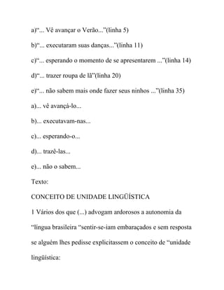 a)“... Vê avançar o Verão...”(linha 5)
b)“... executaram suas danças...”(linha 11)
c)“... esperando o momento de se apresentarem ...”(linha 14)
d)“... trazer roupa de lã”(linha 20)
e)“... não sabem mais onde fazer seus ninhos ...”(linha 35)
a)... vê avançá-lo...
b)... executavam-nas...
c)... esperando-o...
d)... trazê-las...
e)... não o sabem...
Texto:
CONCEITO DE UNIDADE LINGÜÍSTICA
1 Vários dos que (...) advogam ardorosos a autonomia da
“língua brasileira “sentir-se-iam embaraçados e sem resposta
se alguém lhes pedisse explicitassem o conceito de “unidade
lingüística:
 