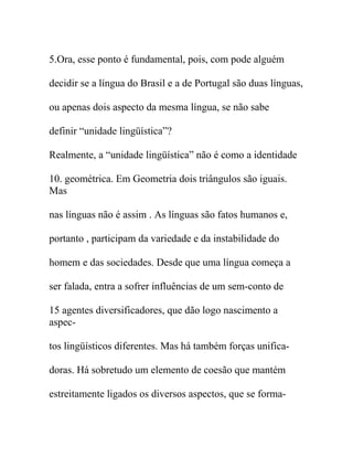 5.Ora, esse ponto é fundamental, pois, com pode alguém
decidir se a língua do Brasil e a de Portugal são duas línguas,
ou apenas dois aspecto da mesma língua, se não sabe
definir “unidade lingüística”?
Realmente, a “unidade lingüística” não é como a identidade
10. geométrica. Em Geometria dois triângulos são iguais.
Mas
nas línguas não é assim . As línguas são fatos humanos e,
portanto , participam da variedade e da instabilidade do
homem e das sociedades. Desde que uma língua começa a
ser falada, entra a sofrer influências de um sem-conto de
15 agentes diversificadores, que dão logo nascimento a
aspec-
tos lingüísticos diferentes. Mas há também forças unifica-
doras. Há sobretudo um elemento de coesão que mantém
estreitamente ligados os diversos aspectos, que se forma-
 