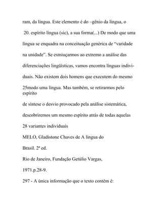 ram, da língua. Este elemento é do –gênio da língua, o
20. espírito língua (sic), a sua forma(...) De modo que uma
língua se enquadra na conceituação genérica de “varidade
na unidade”. Se esmiuçarmos ao extremo a análise das
diferenciações lingüísticas, vamos encontra línguas indivi-
duais. Não existem dois homens que executem do mesmo
25modo uma língua. Mas também, se retirarmos pelo
espírito
de síntese o desvio provocado pela análise sistemática,
descobriremos um mesmo espírito atrás de todas aquelas
28 variantes individuais
MELO, Gladistone Chaves de A língua do
Brasil. 2ª ed.
Rio de Janeiro, Fundação Getúlio Vargas,
1971.p.28-9.
297 - A única informação que o texto contém é:
 