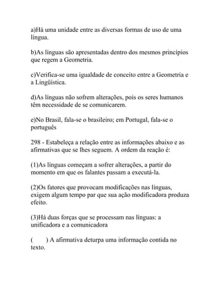 a)Há uma unidade entre as diversas formas de uso de uma
língua.
b)As línguas são apresentadas dentro dos mesmos princípios
que regem a Geometria.
c)Verifica-se uma igualdade de conceito entre a Geometria e
a Lingüística.
d)As línguas não sofrem alterações, pois os seres humanos
têm necessidade de se comunicarem.
e)No Brasil, fala-se o brasileiro; em Portugal, fala-se o
português
298 - Estabeleça a relação entre as informações abaixo e as
afirmativas que se lhes seguem. A ordem da reação é:
(1)As línguas começam a sofrer alterações, a partir do
momento em que os falantes passam a executá-la.
(2)Os fatores que provocam modificações nas línguas,
exigem algum tempo par que sua ação modificadora produza
efeito.
(3)Há duas forças que se processam nas línguas: a
unificadora e a comunicadora
( ) A afirmativa deturpa uma informação contida no
texto.
 