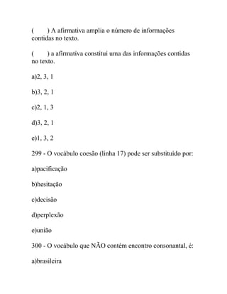 ( ) A afirmativa amplia o número de informações
contidas no texto.
( ) a afirmativa constitui uma das informações contidas
no texto.
a)2, 3, 1
b)3, 2, 1
c)2, 1, 3
d)3, 2, 1
e)1, 3, 2
299 - O vocábulo coesão (linha 17) pode ser substituído por:
a)pacificação
b)hesitação
c)decisão
d)perplexão
e)união
300 - O vocábulo que NÃO contém encontro consonantal, é:
a)brasileira
 