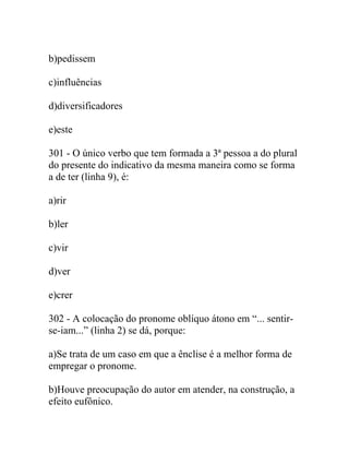 b)pedissem
c)influências
d)diversificadores
e)este
301 - O único verbo que tem formada a 3ª pessoa a do plural
do presente do indicativo da mesma maneira como se forma
a de ter (linha 9), é:
a)rir
b)ler
c)vir
d)ver
e)crer
302 - A colocação do pronome oblíquo átono em “... sentir-
se-iam...” (linha 2) se dá, porque:
a)Se trata de um caso em que a ênclise é a melhor forma de
empregar o pronome.
b)Houve preocupação do autor em atender, na construção, a
efeito eufônico.
 