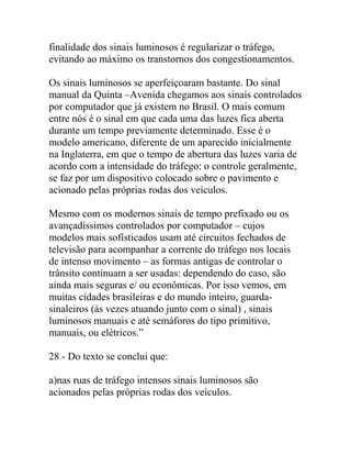 finalidade dos sinais luminosos é regularizar o tráfego,
evitando ao máximo os transtornos dos congestionamentos.
Os sinais luminosos se aperfeiçoaram bastante. Do sinal
manual da Quinta –Avenida chegamos aos sinais controlados
por computador que já existem no Brasil. O mais comum
entre nós é o sinal em que cada uma das luzes fica aberta
durante um tempo previamente determinado. Esse é o
modelo americano, diferente de um aparecido inicialmente
na Inglaterra, em que o tempo de abertura das luzes varia de
acordo com a intensidade do tráfego: o controle geralmente,
se faz por um dispositivo colocado sobre o pavimento e
acionado pelas próprias rodas dos veículos.
Mesmo com os modernos sinais de tempo prefixado ou os
avançadíssimos controlados por computador – cujos
modelos mais sofísticados usam até circuitos fechados de
televisão para acompanhar a corrente do tráfego nos locais
de intenso movimento – as formas antigas de controlar o
trânsito continuam a ser usadas: dependendo do caso, são
ainda mais seguras e/ ou econômicas. Por isso vemos, em
muitas cidades brasileiras e do mundo inteiro, guarda-
sinaleiros (às vezes atuando junto com o sinal) , sinais
luminosos manuais e até semáforos do tipo primitivo,
manuais, ou elétricos.”
28 - Do texto se conclui que:
a)nas ruas de tráfego intensos sinais luminosos são
acionados pelas próprias rodas dos veículos.
 