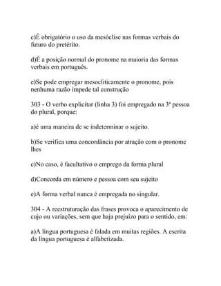 c)É obrigatório o uso da mesóclise nas formas verbais do
futuro do pretérito.
d)É a posição normal do pronome na maioria das formas
verbais em português.
e)Se pode empregar mesocliticamente o pronome, pois
nenhuma razão impede tal construção
303 - O verbo explicitar (linha 3) foi empregado na 3ª pessoa
do plural, porque:
a)é uma maneira de se indeterminar o sujeito.
b)Se verifica uma concordância por atração com o pronome
lhes
c)No caso, é facultativo o emprego da forma plural
d)Concorda em número e pessoa com seu sujeito
e)A forma verbal nunca é empregada no singular.
304 - A reestruturação das frases provoca o aparecimento de
cujo ou variações, sem que haja prejuízo para o sentido, em:
a)A língua portuguesa é falada em muitas regiões. A escrita
da língua portuguesa é alfabetizada.
 