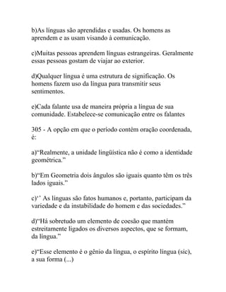 b)As línguas são aprendidas e usadas. Os homens as
aprendem e as usam visando à comunicação.
c)Muitas pessoas aprendem línguas estrangeiras. Geralmente
essas pessoas gostam de viajar ao exterior.
d)Qualquer língua é uma estrutura de significação. Os
homens fazem uso da língua para transmitir seus
sentimentos.
e)Cada falante usa de maneira própria a língua de sua
comunidade. Estabelece-se comunicação entre os falantes
305 - A opção em que o período contém oração coordenada,
é:
a)“Realmente, a unidade lingüística não é como a identidade
geométrica.”
b)“Em Geometria dois ângulos são iguais quanto têm os três
lados iguais.”
c)‘’ As línguas são fatos humanos e, portanto, participam da
variedade e da instabilidade do homem e das sociedades.”
d)“Há sobretudo um elemento de coesão que mantém
estreitamente ligados os diversos aspectos, que se formam,
da língua.”
e)“Esse elemento é o gênio da língua, o espírito língua (sic),
a sua forma (...)
 
