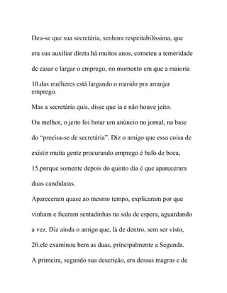 Deu-se que sua secretária, senhora respeitabilíssima, que
era sua auxiliar direta há muitos anos, cometeu a temeridade
de casar e largar o emprego, no momento em que a maioria
10.das mulheres está largando o marido pra arranjar
emprego.
Mas a secretária quis, disse que ia e não houve jeito.
Ou melhor, o jeito foi botar um anúncio no jornal, na base
do “precisa-se de secretária”. Diz o amigo que essa coisa de
existir muita gente procurando emprego é bafo de boca,
15.porque somente depois do quinto dia é que apareceram
duas candidatas.
Apareceram quase ao mesmo tempo, explicaram por que
vinham e ficaram sentadinhas na sala de espera, aguardando
a vez. Diz ainda o amigo que, lá de dentro, sem ser visto,
20.ele examinou bem as duas, principalmente a Segunda.
A primeira, segundo sua descrição, era dessas magras e de
 