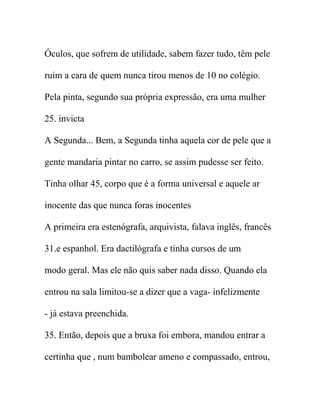 Óculos, que sofrem de utilidade, sabem fazer tudo, têm pele
ruim a cara de quem nunca tirou menos de 10 no colégio.
Pela pinta, segundo sua própria expressão, era uma mulher
25. invicta
A Segunda... Bem, a Segunda tinha aquela cor de pele que a
gente mandaria pintar no carro, se assim pudesse ser feito.
Tinha olhar 45, corpo que é a forma universal e aquele ar
inocente das que nunca foras inocentes
A primeira era estenógrafa, arquivista, falava inglês, francês
31.e espanhol. Era dactilógrafa e tinha cursos de um
modo geral. Mas ele não quis saber nada disso. Quando ela
entrou na sala limitou-se a dizer que a vaga- infelizmente
- já estava preenchida.
35. Então, depois que a bruxa foi embora, mandou entrar a
certinha que , num bambolear ameno e compassado, entrou,
 