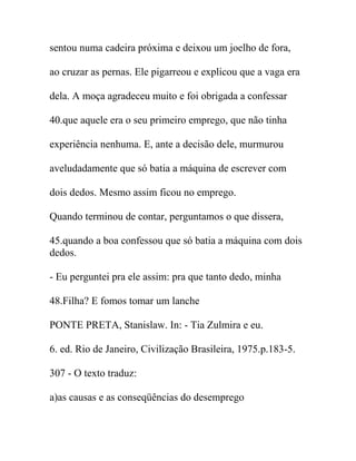sentou numa cadeira próxima e deixou um joelho de fora,
ao cruzar as pernas. Ele pigarreou e explicou que a vaga era
dela. A moça agradeceu muito e foi obrigada a confessar
40.que aquele era o seu primeiro emprego, que não tinha
experiência nenhuma. E, ante a decisão dele, murmurou
aveludadamente que só batia a máquina de escrever com
dois dedos. Mesmo assim ficou no emprego.
Quando terminou de contar, perguntamos o que dissera,
45.quando a boa confessou que só batia a máquina com dois
dedos.
- Eu perguntei pra ele assim: pra que tanto dedo, minha
48.Filha? E fomos tomar um lanche
PONTE PRETA, Stanislaw. In: - Tia Zulmira e eu.
6. ed. Rio de Janeiro, Civilização Brasileira, 1975.p.183-5.
307 - O texto traduz:
a)as causas e as conseqüências do desemprego
 