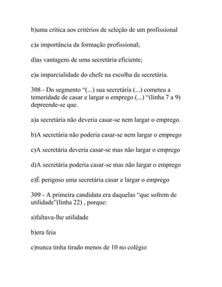 b)uma crítica aos critérios de seleção de um profissional
c)a importância da formação profissional;
d)as vantagens de uma secretária eficiente;
e)a imparcialidade do chefe na escolha da secretária.
308 - Do segmento “(...) sua secretária (...) cometeu a
temeridade de casar e largar o emprego (...) “(linha 7 a 9)
depreende-se que.
a)a secretária não deveria casar-se nem largar o emprego.
b)A secretária não poderia casar-se nem largar o emprego
c)A secretária deveria casar-se mas não largar o emprego
d)A secretária poderia casar-se mas não largar o emprego
e)É perigoso uma secretária casar e largar o emprego
309 - A primeira candidata era daquelas “que sofrem de
utilidade”(linha 22) , porque:
a)faltava-lhe utilidade
b)era feia
c)nunca tinha tirado menos de 10 no colégio
 
