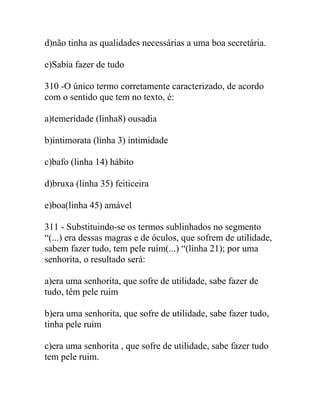 d)não tinha as qualidades necessárias a uma boa secretária.
e)Sabia fazer de tudo
310 -O único termo corretamente caracterizado, de acordo
com o sentido que tem no texto, é:
a)temeridade (linha8) ousadia
b)intimorata (linha 3) intimidade
c)bafo (linha 14) hábito
d)bruxa (linha 35) feiticeira
e)boa(linha 45) amável
311 - Substituindo-se os termos sublinhados no segmento
“(...) era dessas magras e de óculos, que sofrem de utilidade,
sabem fazer tudo, tem pele ruim(...) “(linha 21); por uma
senhorita, o resultado será:
a)era uma senhorita, que sofre de utilidade, sabe fazer de
tudo, têm pele ruim
b)era uma senhorita, que sofre de utilidade, sabe fazer tudo,
tinha pele ruim
c)era uma senhorita , que sofre de utilidade, sabe fazer tudo
tem pele ruim.
 
