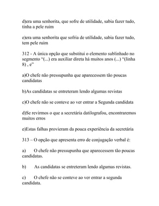 d)era uma senhorita, que sofre de utilidade, sabia fazer tudo,
tinha a pele ruim
e)era uma senhorita que sofria de utilidade, sabia fazer tudo,
tem pele ruim
312 - A única opção que substitui o elemento sublinhado no
segmento “(...) era auxiliar direta há muitos anos (...) “(linha
8) , e”
a)O chefe não pressupunha que aparecessem tão poucas
candidatas
b)As candidatas se entreteram lendo algumas revistas
c)O chefe não se conteve ao ver entrar a Segunda candidata
d)Se revirmos o que a secretária datilografou, encontraremos
muitos erros
e)Estas falhas provieram da pouca experiência da secretária
313 – O opção que apresenta erro de conjugação verbal é:
a) O chefe não pressupunha que aparecessem tão poucas
candidatas.
b) As candidatas se entreteram lendo algumas revistas.
c) O chefe não se conteve ao ver entrar a segunda
candidata.
 