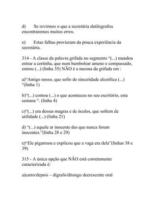 d) Se revirmos o que a secretária datilografou
encontraremos muitos erros.
e) Estas falhas provieram da pouca experiência da
secretária.
314 - A classe da palavra grifada no segmento “(...) mandou
entrar a certinha, que num bambolear ameno e compassado,
entrou (...) (linha 35) NÃO é a mesma da grifada em :
a)“Amigo nosso, que sofre de sinceridade alcoólica (...)
“(linha 1)
b)“(...) contou (...) o que aconteceu no seu escritório, esta
semana “. (linha 4)
c)“(...) era dessas magras e de óculos, que sofrem de
utilidade (...) (linha 21)
d) “(...) aquele ar inocente das que nunca foram
inocentes.”(linha 28 e 29)
e)“Ele pigarreou e explicou que a vaga era dela”(linhas 38 e
39)
315 - A única opção que NÃO está corretamente
caracterizada é:
a)carro/depois – dígrafo/ditongo decrescente oral
 