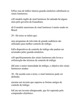 b)Nas ruas de tráfico intenso guarda-sinaleiros substituem os
sinais luminosos;
c)O modelo inglês de sinal luminoso foi adotado há alguns
anos pelo governo da Guanabara;
d) O modelo americano de sinal luminoso é muito usado no
Brasil.
29 - Do texto se infere que:
a)os programas de televisão de grande audiência são
utilizados para melhor controle do tráfego.
b)Os dispositivos de controle do tráfego não podem ser
acionados pelos guarda-sinaleiros.
c)O aperfeiçoamento dos sinais luminosos não levou a
sofisticação das técnicas de controle de tráfego
d)Como a maior intensidade do tráfego, o objetivo dos sinais
luminosos mudou
30 - De acordo com o texto, o sinal luminoso pode ser
definido:
a)como um invento que superou as formas antigas de
controle de tráfego.
b)Com um invento ultrapassado, que foi superado pelo
computador eletrônico.
 