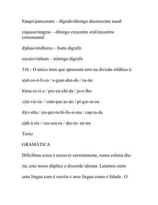 b)aqui/pareceram – dígrafo/ditongo decrescente nasal
c)quase/magras – ditongo crescente oral/encontro
consonantal
d)duas/mulheres – hiato dígrafo
e)coio/vinham – tritongo dígrafo
316 - O único item que apresenta erro na divisão silábica é:
a)al-co-ó-li-co / a-guar-dan-do / ru-im
b)ma-io-ri-a / pre-en-chi-da / jo-e-lho
c)in-vic-ta- / com-pas as-do / pi-gar-re-ou
d)vi-nha / res-pei-ta-bi-lís-si-ma / cap-ta-da
e)di-á-ria / vas-sou-ra / des-to- an-tes
Texto
GRAMÁTICA
Dificílima coisa é escrever corretamente, numa coluna dia-
ria, este nosso dúplice e discorde idioma. Lutamos entre
uma língua com é escrita e uma língua como é falada . O
 