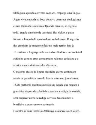 filologista, quando conversa conosco, emprega uma lingua-
5.gem viva, captada na boca do povo com seus neologismos
e suas liberdades sintáticas. Quando escreve, se engoma
todo, engole um cabo de vassoura, fica rígido, e passa
furioso a limpo tudo quanto disse verbalmente. O segredo
dos cronistas de sucesso é ficar no meio termo, isto é:
10.misturar a linguagem da rua à das cátedras – um cock-tail
eufônico com os erros consagrados pelo uso cotidiano e o
acertos menos destoante dos clássicos.
O maiores chatos da língua brasileira escrita continuam
sendo os gramáticos quando fazem leitura ou jornalismos.
15.Os melhores escritores nossos são aquele que rasgam a
gramática depois de colocá-la e passam a redigir de ouvido,
sem esquecer como se redige de vista. Nós falamos o
brasileiro e escrevemos o português.
Há entre as duas formas o Atlântico, as caravelas e Colom-
 