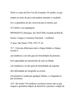 20.bo e a carta de Pero Vaz de Caminha. Os surdos, os que
andam no meio do povo não podem entender o vocabulá-
rio e a gramática do dia, escrevem par os mortos, par
23 Cabral e sua equipagem:
PPONGETTI, Henrique. Im: MATTOS, Geraldo & BACK,
Eurico. Língua e Literatura Nacional – vestibular
2º grau. São Paulo, FTD, 1975. P. 63.
317 - Uma das diferenças entre a língua falada e a língua
escrita é:
a)a tendência a um alto grau de formalidade da primeira.
b)A capacidade de transmissão de sons na falada.
c)A tendência a m alto grau de formalidade da segunda
d)A dificuldade de ortografia na escrita.
e)A primeira é usada por qualquer falante, e a Segunda só
por escritores.
318 - Do trecho “Os melhores escritores nossos são os que
rasgam a gramática depois de decorá-la e passam a redigir de
 