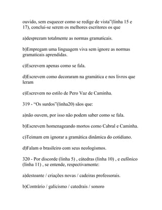 ouvido, sem esquecer como se redige de vista”(linha 15 e
17), conclui-se serem os melhores escritores os que
a)desprezam totalmente as normas gramaticais.
b)Empregam uma linguagem viva sem ignore as normas
gramaticais aprendidas.
c)Escrevem apenas como se fala.
d)Escrevem como decoraram na gramática e nos livros que
leram
e)Escrevem no estilo de Pero Vaz de Caminha.
319 - “Os surdos”(linha20) sãos que:
a)não ouvem, por isso não podem saber como se fala.
b)Escrevem homenageando mortos como Cabral e Caminha.
c)Teimam em ignorar a gramática dinâmica do cotidiano.
d)Falam o brasileiro com seus neologismos.
320 - Por discorde (linha 5) , cátedras (linha 10) , e eufônico
(linha 11) , se entende, respectivamente:
a)destoante / criações novas / cadeiras professorais.
b)Contrário / galicismo / catedrais / sonoro
 