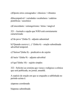 c)Oposto erros consagrados / clássicos / vibrantes
d)Incompatível / variedades vocabulares / cadeiras
pontifícias / eussônico
e)Concordante / estrangeirismo / letras / tangível
321 - Assinale a opção que NÃO está corretamente
caracterizada:
a)“do povo “(linha 5) - adjunto adnominal
b)“Quando escreve (...) “(linha 6) – oração subordinada
adverbial temporal.
c)“furioso”(linha 8) – predicativo do sujeito
d)“meio “(linha 9) – adjunto adverbial
e)“que”(linha 10) – sujeito simples
322 - Solicitei ao cronista que viesse e redigisse a crônica
que será publicada, no jornal, amanhã.
A espécie de oração em que se enquadra a sublinhada no
período acima é:
a)apenas coordenada
b)apenas subordinada
 
