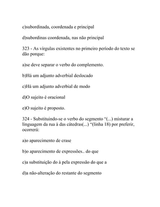 c)subordinada, coordenada e principal
d)subordinas coordenada, nas não principal
323 - As vírgulas existentes no primeiro período do texto se
dão porque:
a)se deve separar o verbo do complemento.
b)Há um adjunto adverbial deslocado
c)Há um adjunto adverbial de modo
d)O sujeito é oracional
e)O sujeito é proposto.
324 - Substituindo-se o verbo do segmento “(...) misturar a
linguagem da rua à das cátedras(...) “(linha 18) por preferir,
ocorrerá:
a)o aparecimento de crase
b)o aparecimento de expressões.. do que
c)a substituição do à pela expressão do que a
d)a não-alteração do restante do segmento
 