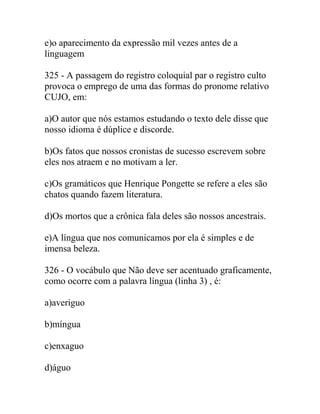 e)o aparecimento da expressão mil vezes antes de a
linguagem
325 - A passagem do registro coloquial par o registro culto
provoca o emprego de uma das formas do pronome relativo
CUJO, em:
a)O autor que nós estamos estudando o texto dele disse que
nosso idioma é dúplice e discorde.
b)Os fatos que nossos cronistas de sucesso escrevem sobre
eles nos atraem e no motivam a ler.
c)Os gramáticos que Henrique Pongette se refere a eles são
chatos quando fazem literatura.
d)Os mortos que a crônica fala deles são nossos ancestrais.
e)A língua que nos comunicamos por ela é simples e de
imensa beleza.
326 - O vocábulo que Não deve ser acentuado graficamente,
como ocorre com a palavra língua (linha 3) , é:
a)averiguo
b)míngua
c)enxaguo
d)águo
 