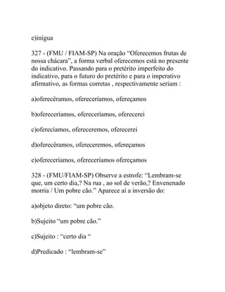 e)inígua
327 - (FMU / FIAM-SP) Na oração “Oferecemos frutas de
nossa chácara”, a forma verbal oferecemos está no presente
do indicativo. Passando para o pretérito imperfeito do
indicativo, para o futuro do pretérito e para o imperativo
afirmativo, as formas corretas , respectivamente seriam :
a)oferecêramos, ofereceríamos, ofereçamos
b)ofereceríamos, ofereceríamos, oferecerei
c)oferecíamos, ofereceremos, oferecerei
d)oferecêramos, ofereceremos, ofereçamos
e)ofereceríamos, ofereceríamos ofereçamos
328 - (FMU/FIAM-SP) Observe a estrofe: “Lembram-se
que, um certo dia,? Na rua , ao sol de verão,? Envenenado
morria / Um pobre cão.” Aparece aí a inversão do:
a)objeto direto: “um pobre cão.
b)Sujeito “um pobre cão.”
c)Sujeito : “certo dia “
d)Predicado : “lembram-se”
 