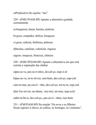 e)Predicativo do sujeito: “me”.
329 - (FMU/FIAM-SP) Aponte a alternativa grafada
corretamente.
a) burguesia, bazar, buzina, analizar.
b) gozo, estupidez, defeza, burqueza
c) gozo, cafezal, fertilizas, pobreza
d)buzina, catalizar, colonizar, riquesa
e)gozo, turqueza, franceza, chineza
330 - (FMU/FFIAM-SP) Aponte a alternativa em que está
correta a separação das sílabas
a)pas-as-va, pas-as-ri-nhos, de-cal-ço, nup-ci-al
b)pas-as-va, in-te-stí-cio, nen-hum, des-cal-ço, nup-cial
c)ar-ru-mar, pa-ssa-ri—nho, des-cal-ço, tor-tu-ra, nup-cial
d)in-Ter-stí-cio, ne-nhum, -mo-rrer, tor-tura, nup-ccial
e)der-ru-bo-u, des-cal-ço,, pas-as-ri—nhos, nen-hum
331 - (FM/FIAM-SP) Na oração “Os ovos e os filhotes
ficam sujeitos à chuva, às cobras, às formigas, às ventanias”,
 