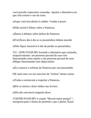 você percebe expressões craseadas. Aponte a alternativa em
que está correto o uso da crase.
a)Aqui você tem direito à crédito. Vendas à prazo.
b)Não assisti à filmes sobre a Natureza.
c)Íamos à debates sobre defesa da Natureza.
d)Verificava dia à dia se os passarinhos tinham nascido
e)Não fiquei insensível à dor de perder os passarinhos.
332 - (FMU/FIAM-SP) Assinale a alternativa que contenha,
respectivamente: um pronome pessoal do caso reto
funcionando como sujeito e um pronome pessoal do caso
oblíquo funcionando com objeto direto
a)Eu comecei a reforma da Natureza por este passarinho.
b)E mais uma vez me convenci da “tortura” destas coisas.
c)Todos a ensinavam a respeitar a Natureza.
d)Ela os ensina a fazer ninhos nas árvores.
e)Ela não convencia ninguém disso.
333(FMU/FIAM-SP) A oração “Haverá maior perigo? “,
transposta para o futuro do pretérito e par o plural, ficará:
 