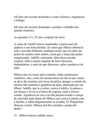 c)Como um invento destinado a evitar colisões e regularizar
o tráfego.
d)Como um invento destinado a auxiliar o trabalho dos
guarda-sinaleiros
As questões 31 e 32 são a respeito do texto:
A causa de Adolfo estava condenada, e parece que ele
ajudava o seu triste destino. Já vimos que Miloca aborrecia
nele a sua mão brilhante condição social, que era aliás um
ponto de contato entre ambos, coisa que a moça não podia
compreender. Adolfo, entretanto, além desse pecado
original, tinha a mania singular de fazer discursos
humanitários, e mais do que discursos, ações; perdeu-se de
todo.
Miloca não era cruel; pelo contrário, tinha sentimentos
caridosos, mas, como ela mesma disse um dia ao pai, nunca
se deve dar esmolas sem luvas de pelica, porque o contato da
miséria não aumenta a grandeza da ação, abalroada por um
tílburi: Adolfo, que ia a entrar, correu à infeliz, levantou-a
aos braços e levou-a à botíca da esquina, onde a deixou
curada. Agradeceu ao céu o ter-lhe proporcionado o ensejo
de uma bela ação diante de Miloca, que estava à janela com
a família, e subiu elegantemente as escadas. D. Pulquérima
abraçou o herói: Miloca mal lhe estendeu a ponta dos
dedos.”
31 - Miloca tratava Adolfo como:
 
